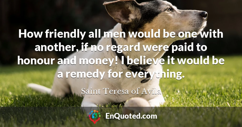 How friendly all men would be one with another, if no regard were paid to honour and money! I believe it would be a remedy for everything.