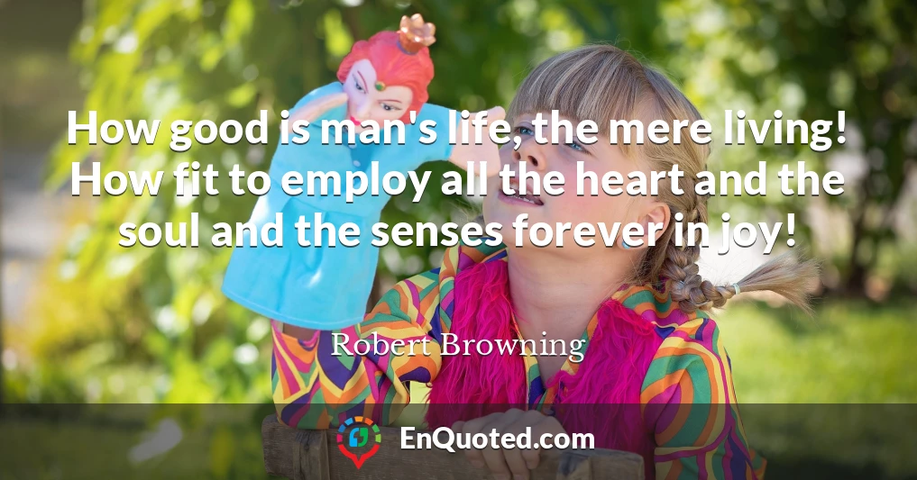 How good is man's life, the mere living! How fit to employ all the heart and the soul and the senses forever in joy!
