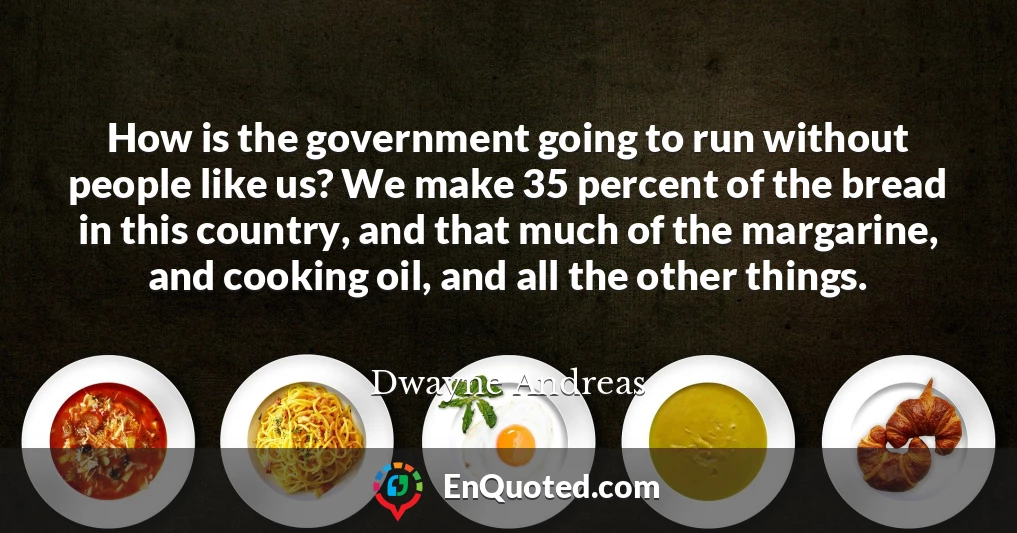 How is the government going to run without people like us? We make 35 percent of the bread in this country, and that much of the margarine, and cooking oil, and all the other things.