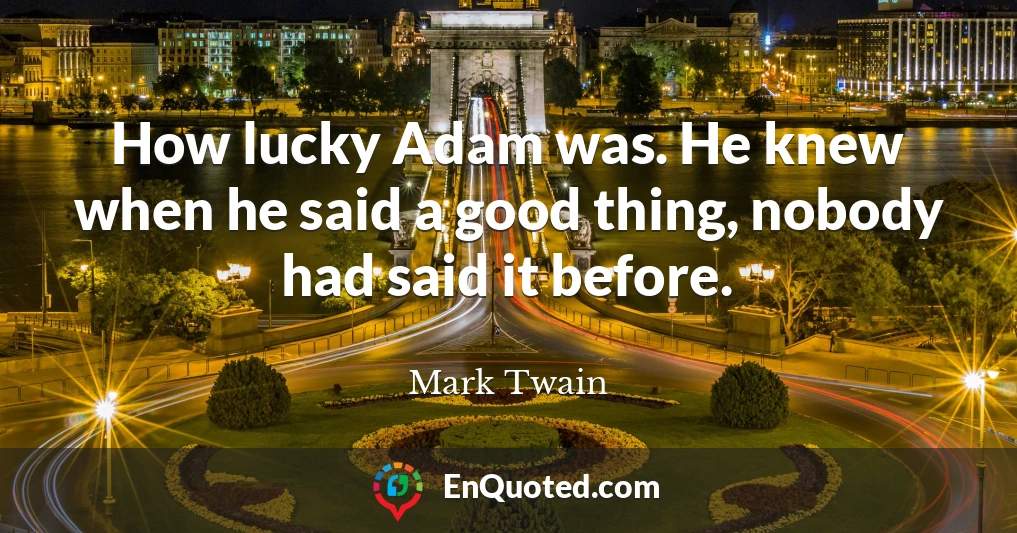How lucky Adam was. He knew when he said a good thing, nobody had said it before.