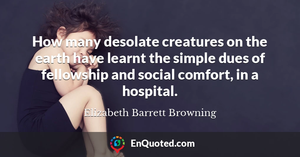 How many desolate creatures on the earth have learnt the simple dues of fellowship and social comfort, in a hospital.