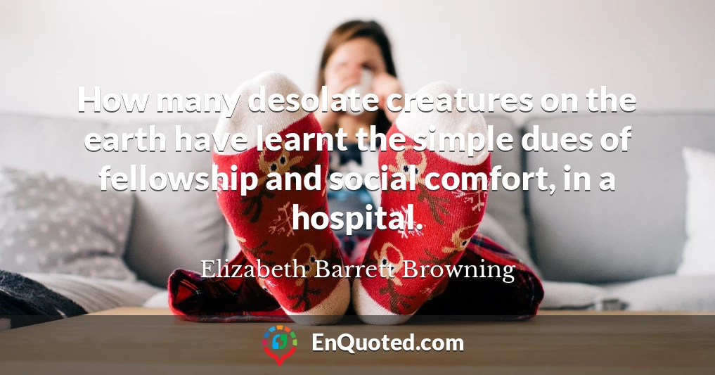 How many desolate creatures on the earth have learnt the simple dues of fellowship and social comfort, in a hospital.