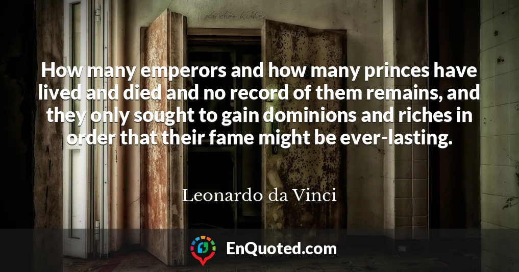 How many emperors and how many princes have lived and died and no record of them remains, and they only sought to gain dominions and riches in order that their fame might be ever-lasting.