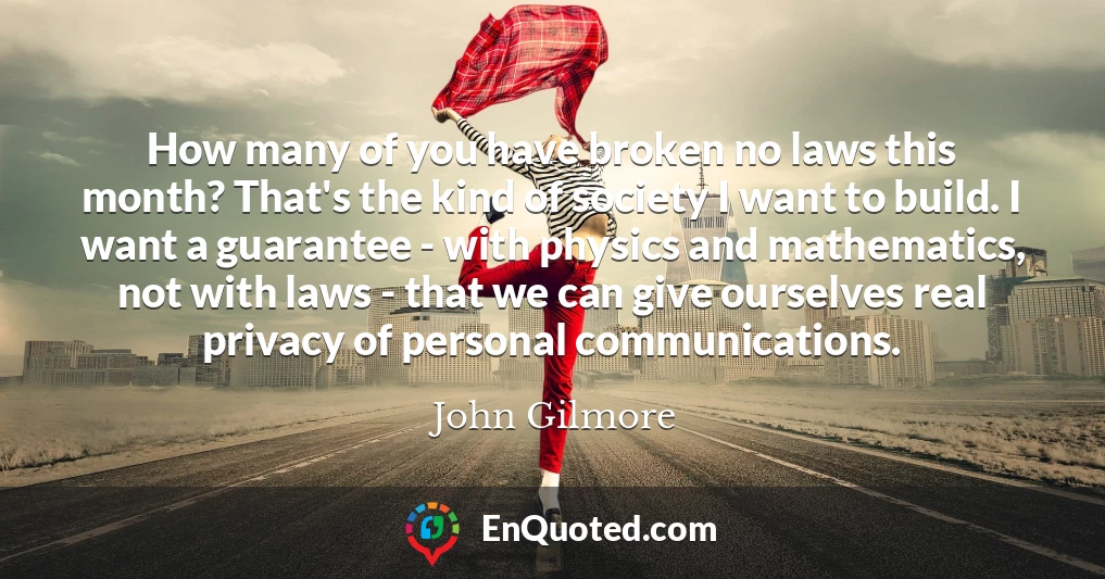 How many of you have broken no laws this month? That's the kind of society I want to build. I want a guarantee - with physics and mathematics, not with laws - that we can give ourselves real privacy of personal communications.