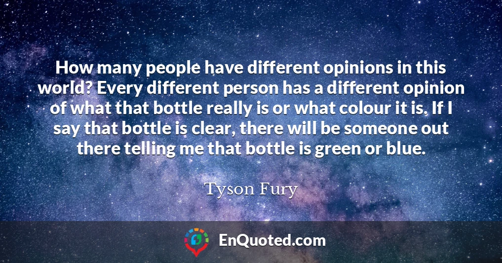 How many people have different opinions in this world? Every different person has a different opinion of what that bottle really is or what colour it is. If I say that bottle is clear, there will be someone out there telling me that bottle is green or blue.