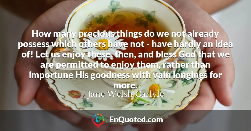 How many precious things do we not already possess which others have not - have hardly an idea of! Let us enjoy these, then, and bless God that we are permitted to enjoy them, rather than importune His goodness with vain longings for more.