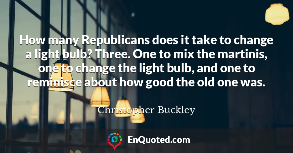 How many Republicans does it take to change a light bulb? Three. One to mix the martinis, one to change the light bulb, and one to reminisce about how good the old one was.