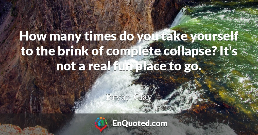 How many times do you take yourself to the brink of complete collapse? It's not a real fun place to go.