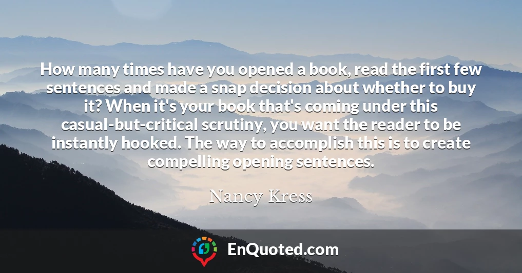 How many times have you opened a book, read the first few sentences and made a snap decision about whether to buy it? When it's your book that's coming under this casual-but-critical scrutiny, you want the reader to be instantly hooked. The way to accomplish this is to create compelling opening sentences.