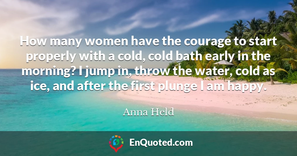 How many women have the courage to start properly with a cold, cold bath early in the morning? I jump in, throw the water, cold as ice, and after the first plunge I am happy.