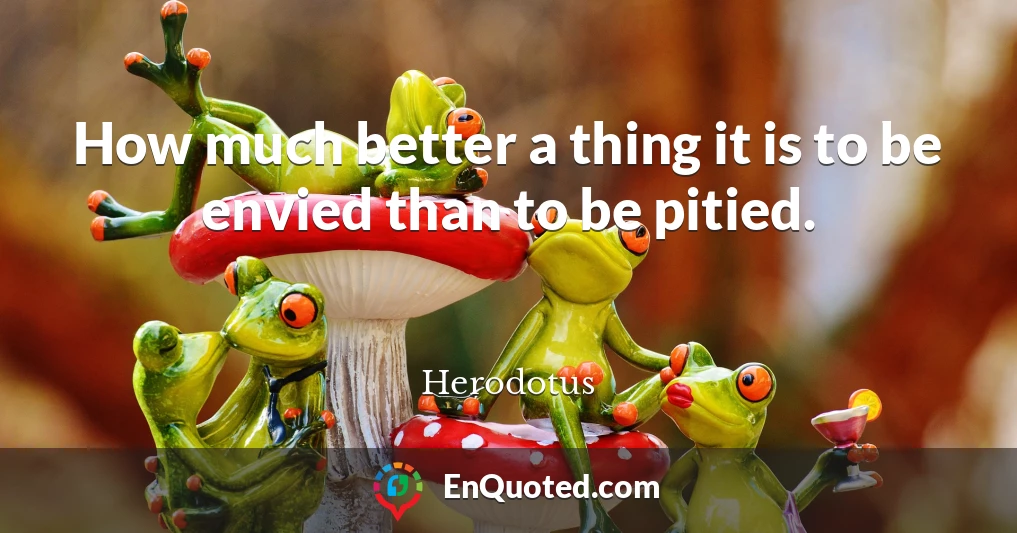 How much better a thing it is to be envied than to be pitied.