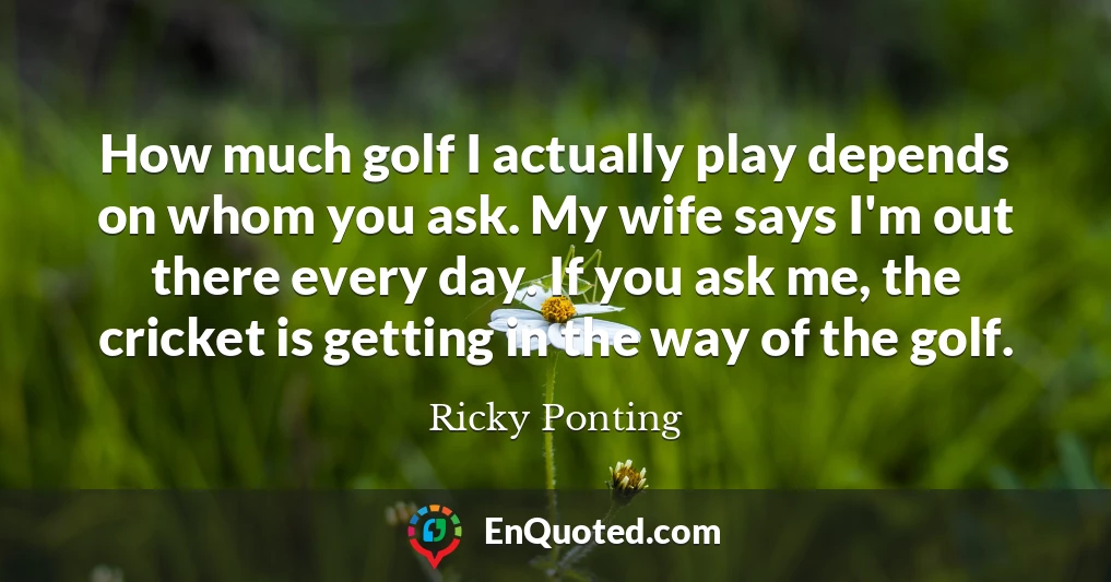 How much golf I actually play depends on whom you ask. My wife says I'm out there every day. If you ask me, the cricket is getting in the way of the golf.