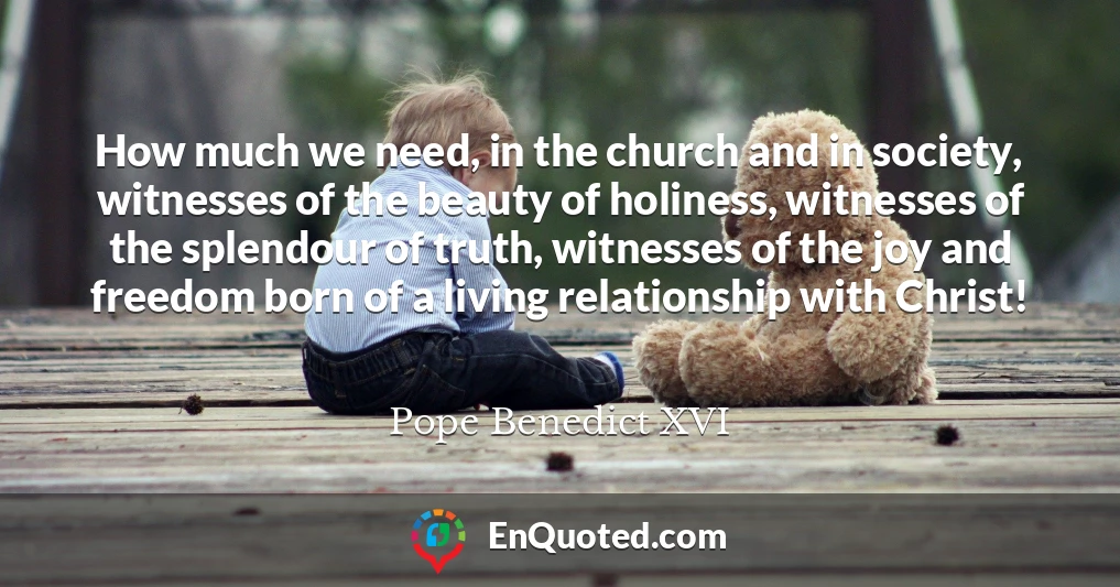 How much we need, in the church and in society, witnesses of the beauty of holiness, witnesses of the splendour of truth, witnesses of the joy and freedom born of a living relationship with Christ!