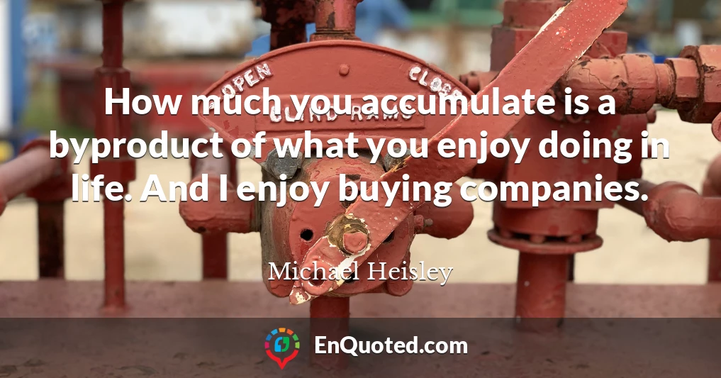 How much you accumulate is a byproduct of what you enjoy doing in life. And I enjoy buying companies.