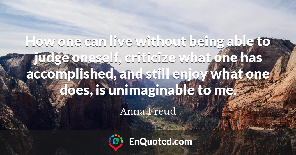 How one can live without being able to judge oneself, criticize what one has accomplished, and still enjoy what one does, is unimaginable to me.
