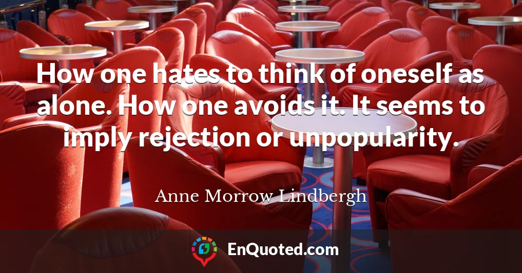 How one hates to think of oneself as alone. How one avoids it. It seems to imply rejection or unpopularity.