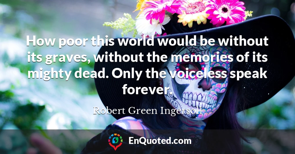 How poor this world would be without its graves, without the memories of its mighty dead. Only the voiceless speak forever.