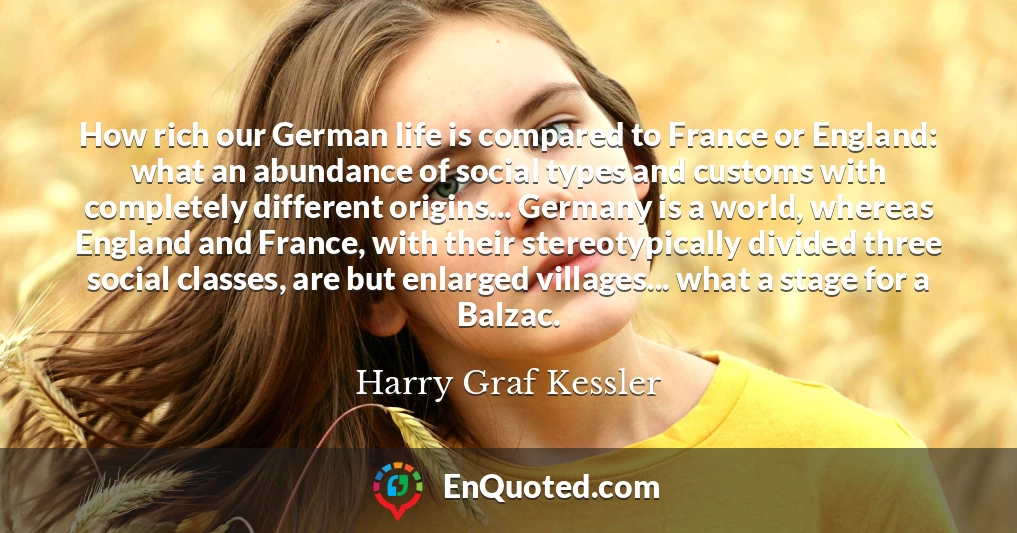How rich our German life is compared to France or England: what an abundance of social types and customs with completely different origins... Germany is a world, whereas England and France, with their stereotypically divided three social classes, are but enlarged villages... what a stage for a Balzac.