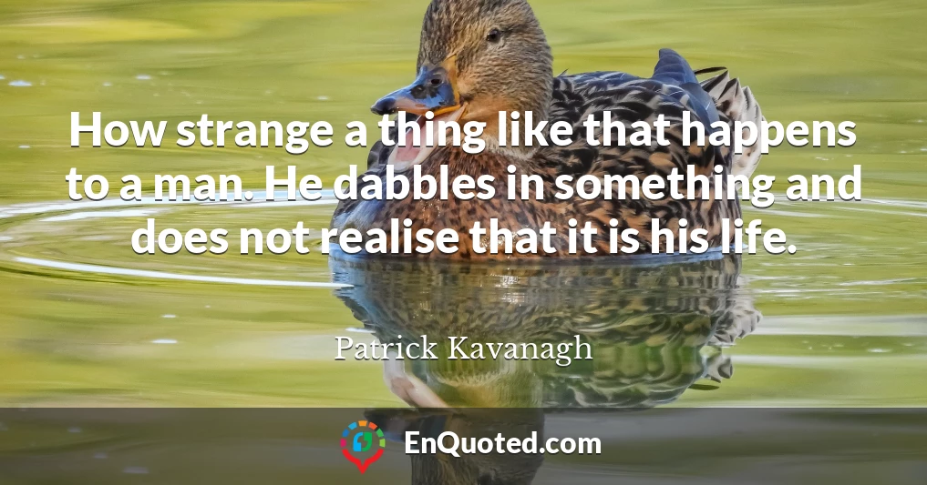 How strange a thing like that happens to a man. He dabbles in something and does not realise that it is his life.