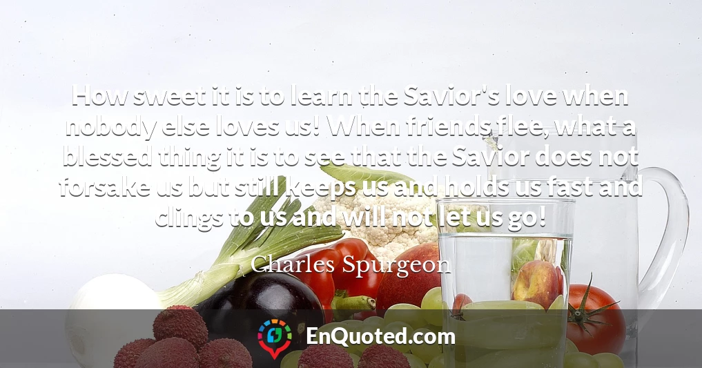 How sweet it is to learn the Savior's love when nobody else loves us! When friends flee, what a blessed thing it is to see that the Savior does not forsake us but still keeps us and holds us fast and clings to us and will not let us go!