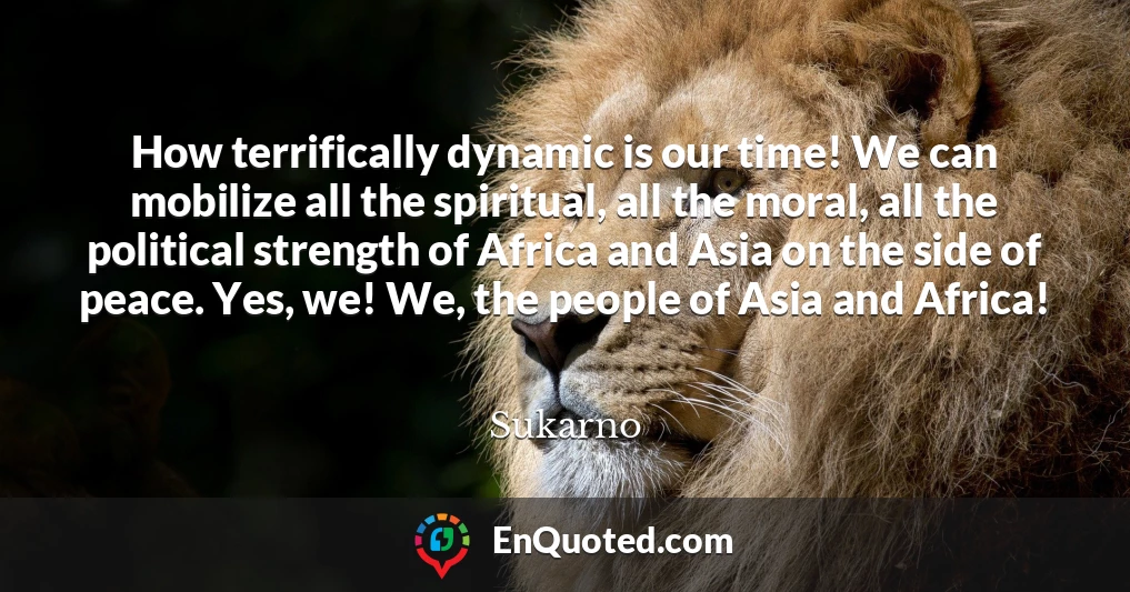How terrifically dynamic is our time! We can mobilize all the spiritual, all the moral, all the political strength of Africa and Asia on the side of peace. Yes, we! We, the people of Asia and Africa!