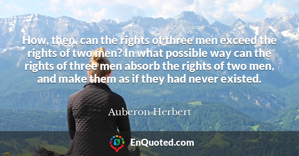 How, then, can the rights of three men exceed the rights of two men? In what possible way can the rights of three men absorb the rights of two men, and make them as if they had never existed.