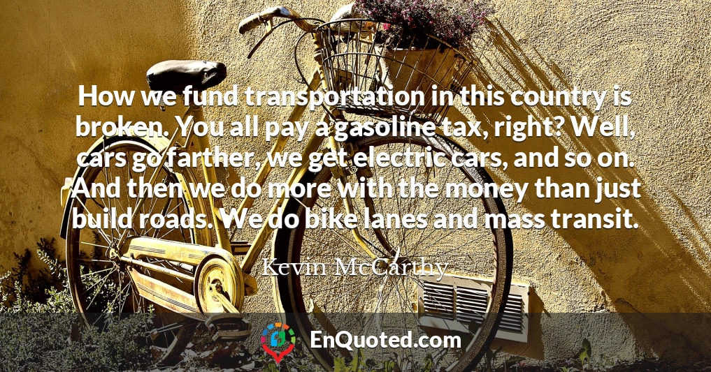 How we fund transportation in this country is broken. You all pay a gasoline tax, right? Well, cars go farther, we get electric cars, and so on. And then we do more with the money than just build roads. We do bike lanes and mass transit.