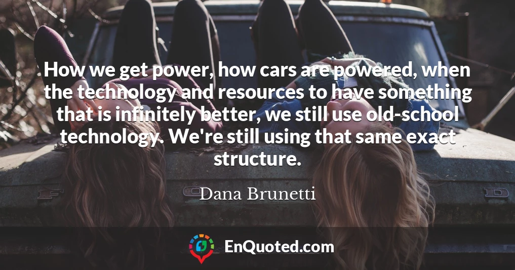 How we get power, how cars are powered, when the technology and resources to have something that is infinitely better, we still use old-school technology. We're still using that same exact structure.