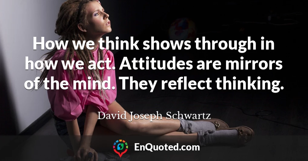 How we think shows through in how we act. Attitudes are mirrors of the mind. They reflect thinking.