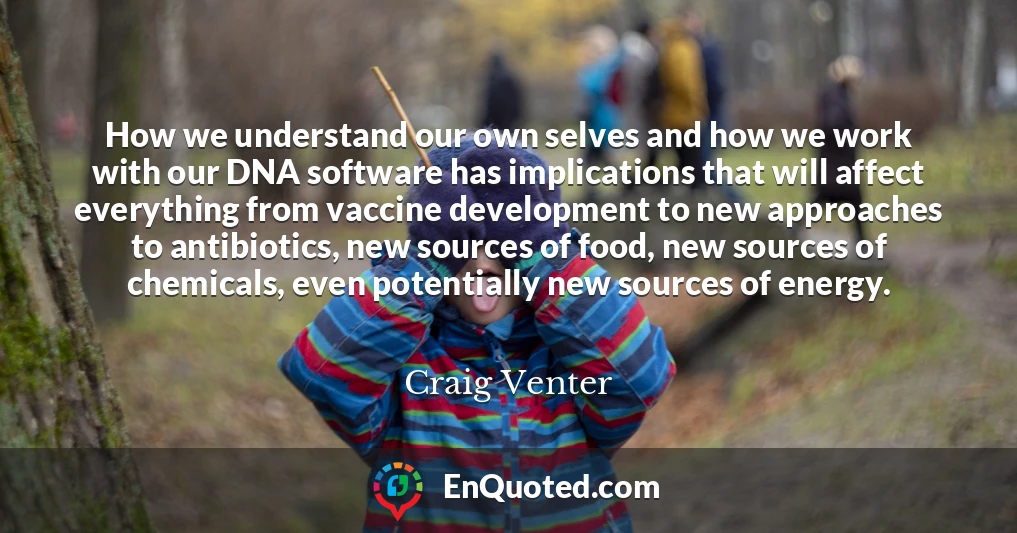 How we understand our own selves and how we work with our DNA software has implications that will affect everything from vaccine development to new approaches to antibiotics, new sources of food, new sources of chemicals, even potentially new sources of energy.