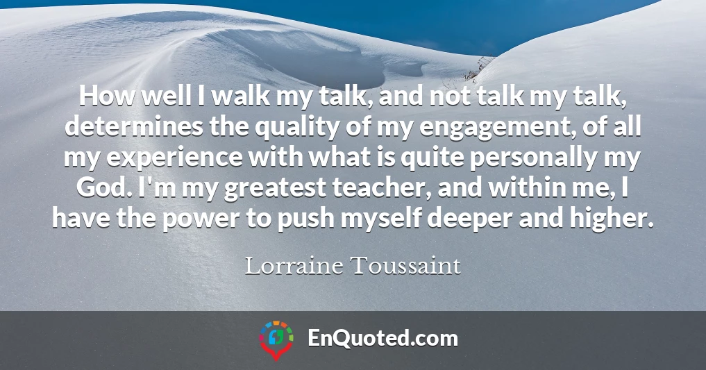 How well I walk my talk, and not talk my talk, determines the quality of my engagement, of all my experience with what is quite personally my God. I'm my greatest teacher, and within me, I have the power to push myself deeper and higher.