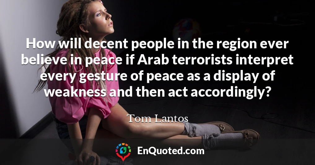 How will decent people in the region ever believe in peace if Arab terrorists interpret every gesture of peace as a display of weakness and then act accordingly?