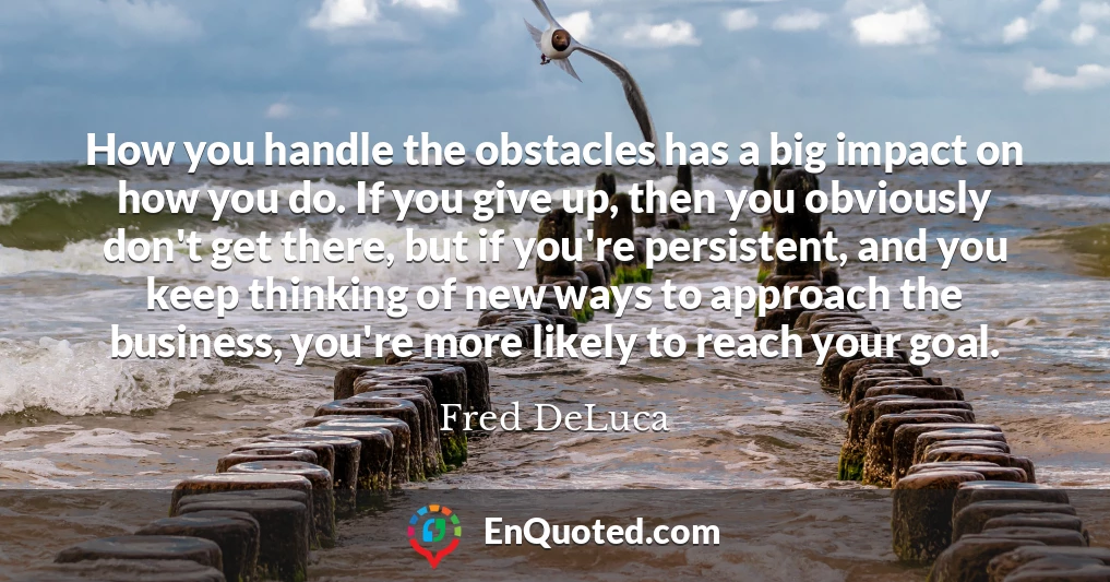 How you handle the obstacles has a big impact on how you do. If you give up, then you obviously don't get there, but if you're persistent, and you keep thinking of new ways to approach the business, you're more likely to reach your goal.