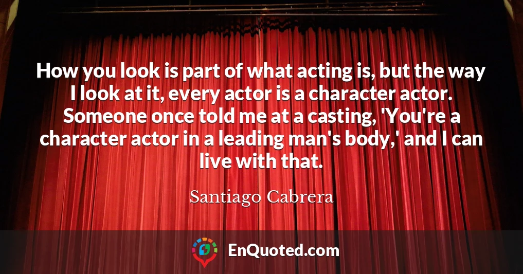 How you look is part of what acting is, but the way I look at it, every actor is a character actor. Someone once told me at a casting, 'You're a character actor in a leading man's body,' and I can live with that.