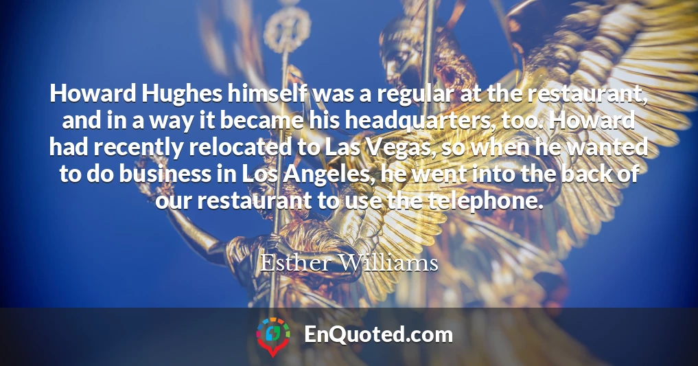 Howard Hughes himself was a regular at the restaurant, and in a way it became his headquarters, too. Howard had recently relocated to Las Vegas, so when he wanted to do business in Los Angeles, he went into the back of our restaurant to use the telephone.
