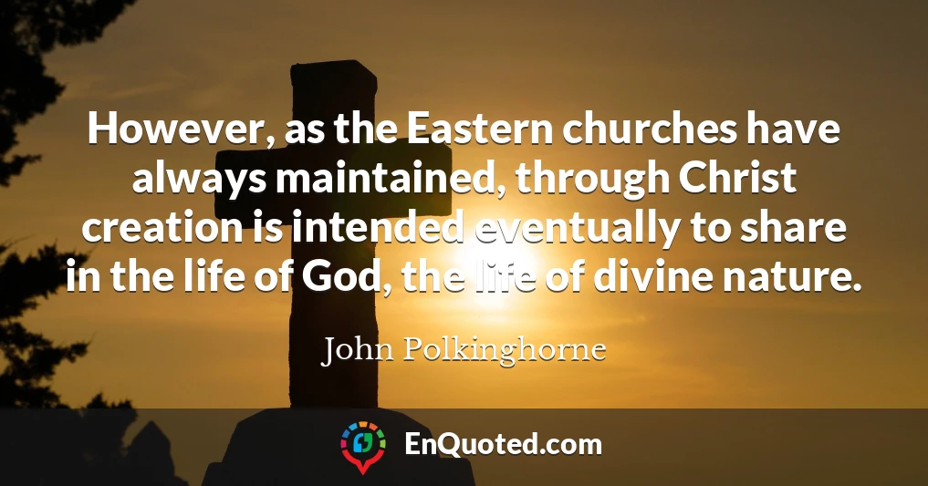 However, as the Eastern churches have always maintained, through Christ creation is intended eventually to share in the life of God, the life of divine nature.