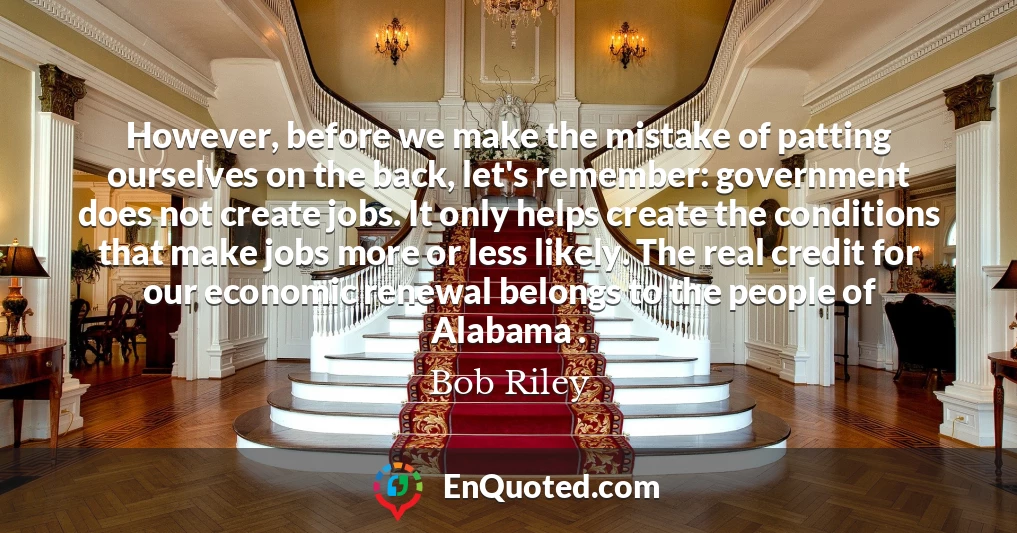 However, before we make the mistake of patting ourselves on the back, let's remember: government does not create jobs. It only helps create the conditions that make jobs more or less likely. The real credit for our economic renewal belongs to the people of Alabama .