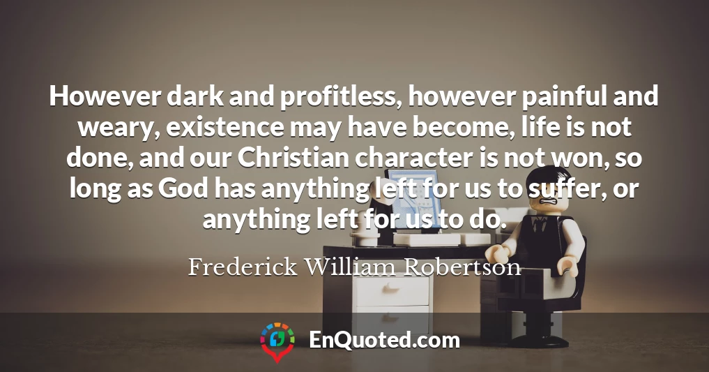 However dark and profitless, however painful and weary, existence may have become, life is not done, and our Christian character is not won, so long as God has anything left for us to suffer, or anything left for us to do.