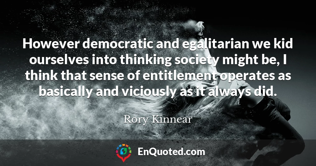 However democratic and egalitarian we kid ourselves into thinking society might be, I think that sense of entitlement operates as basically and viciously as it always did.