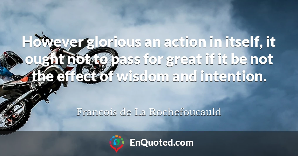 However glorious an action in itself, it ought not to pass for great if it be not the effect of wisdom and intention.