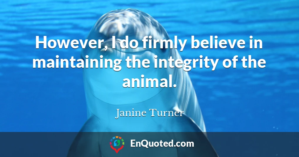 However, I do firmly believe in maintaining the integrity of the animal.