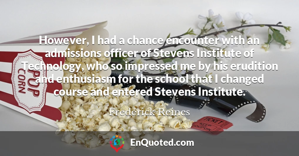 However, I had a chance encounter with an admissions officer of Stevens Institute of Technology, who so impressed me by his erudition and enthusiasm for the school that I changed course and entered Stevens Institute.