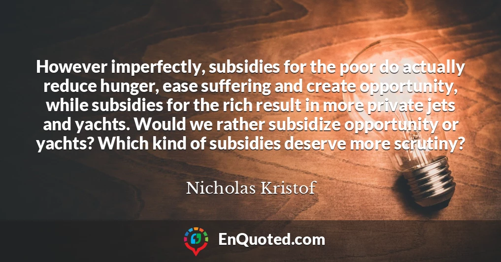 However imperfectly, subsidies for the poor do actually reduce hunger, ease suffering and create opportunity, while subsidies for the rich result in more private jets and yachts. Would we rather subsidize opportunity or yachts? Which kind of subsidies deserve more scrutiny?