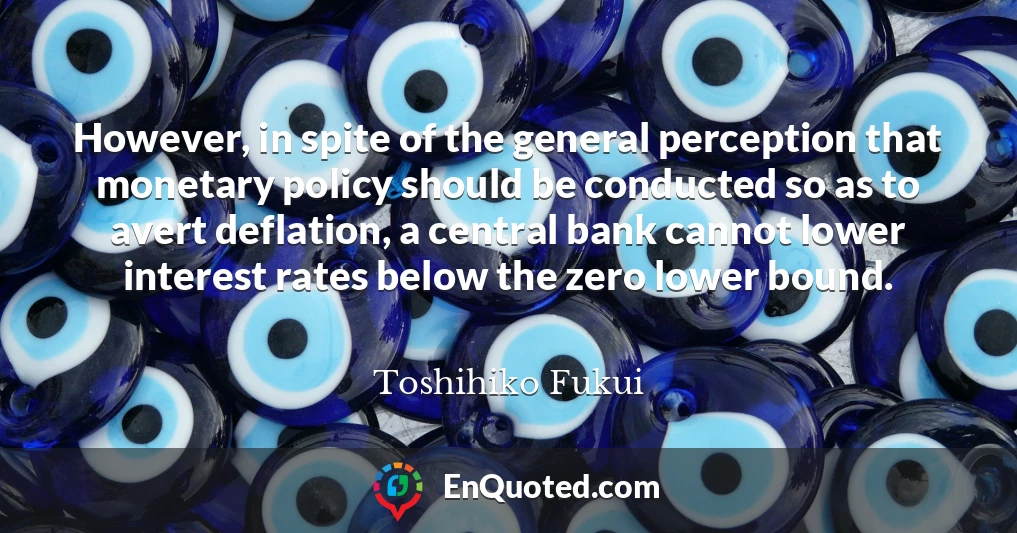 However, in spite of the general perception that monetary policy should be conducted so as to avert deflation, a central bank cannot lower interest rates below the zero lower bound.