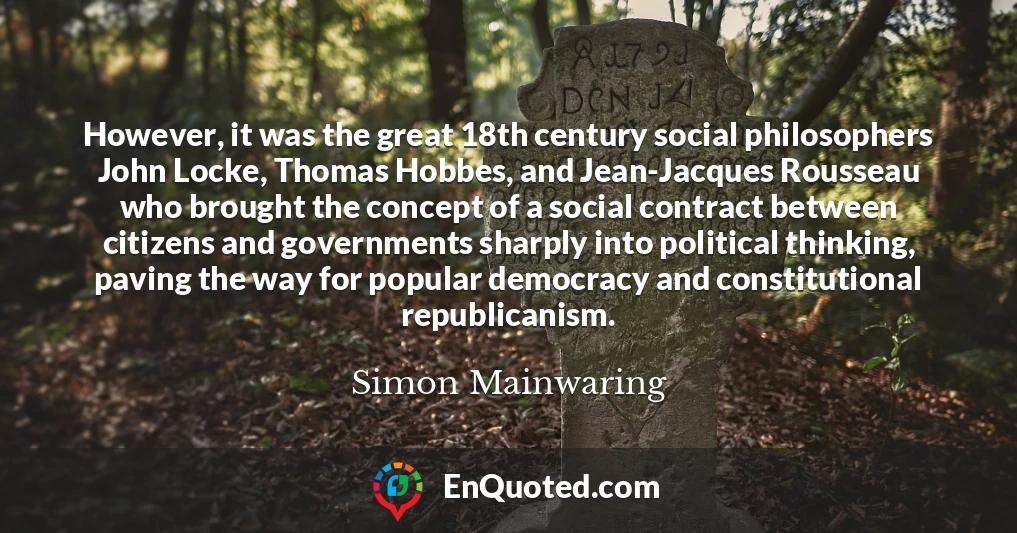 However, it was the great 18th century social philosophers John Locke, Thomas Hobbes, and Jean-Jacques Rousseau who brought the concept of a social contract between citizens and governments sharply into political thinking, paving the way for popular democracy and constitutional republicanism.