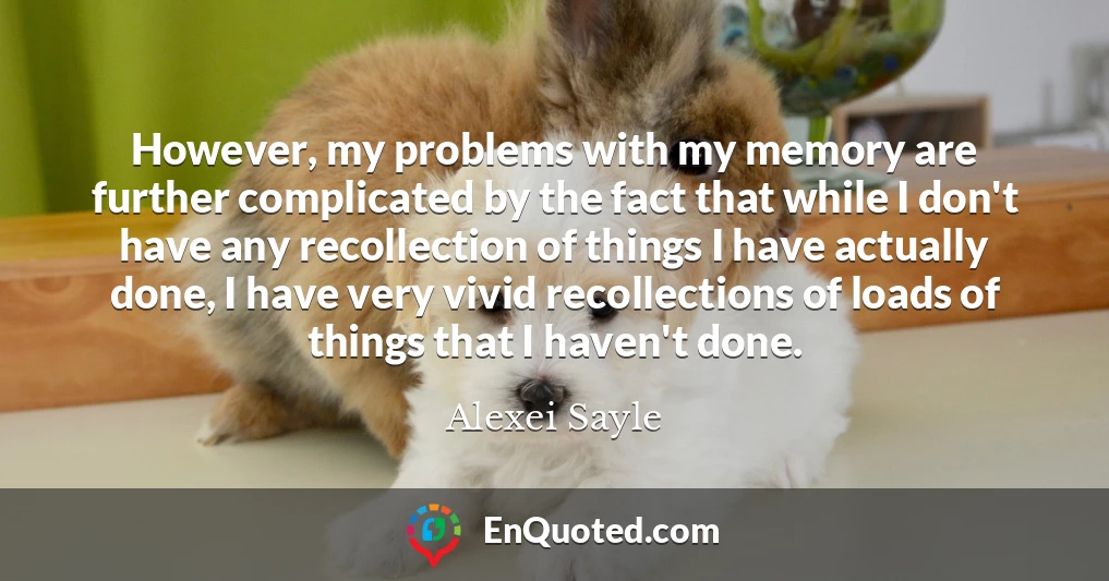 However, my problems with my memory are further complicated by the fact that while I don't have any recollection of things I have actually done, I have very vivid recollections of loads of things that I haven't done.