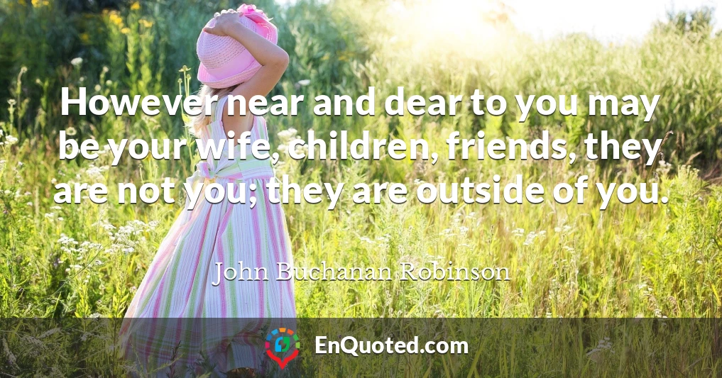 However near and dear to you may be your wife, children, friends, they are not you; they are outside of you.