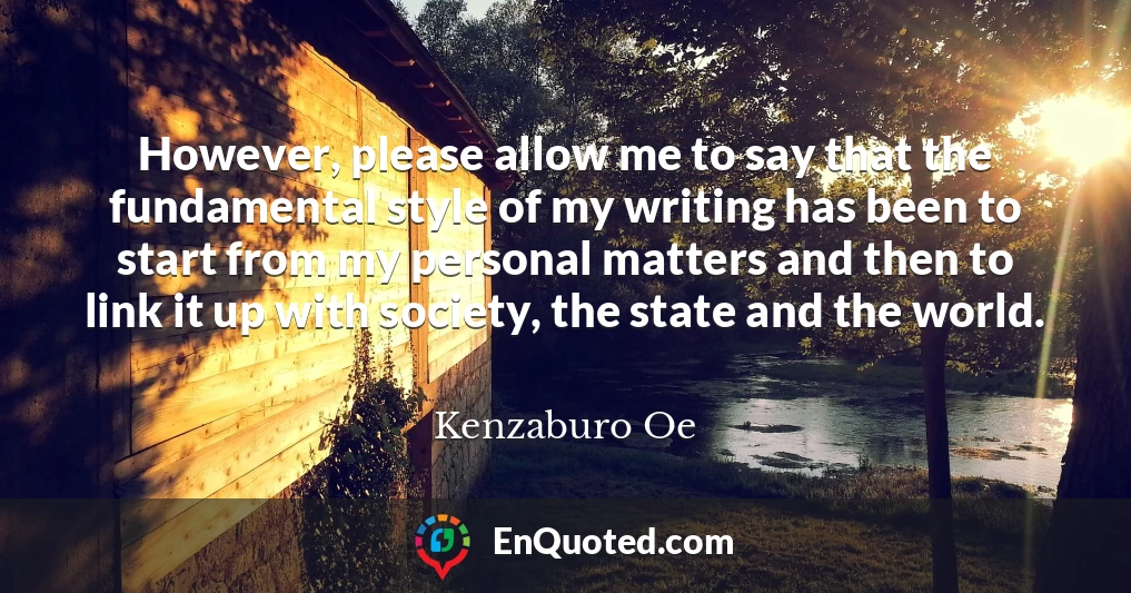 However, please allow me to say that the fundamental style of my writing has been to start from my personal matters and then to link it up with society, the state and the world.
