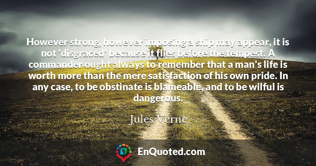 However strong, however imposing a ship may appear, it is not 'disgraced' because it flies before the tempest. A commander ought always to remember that a man's life is worth more than the mere satisfaction of his own pride. In any case, to be obstinate is blameable, and to be wilful is dangerous.