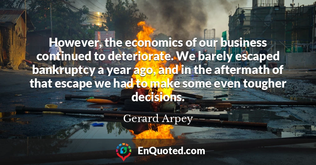 However, the economics of our business continued to deteriorate. We barely escaped bankruptcy a year ago, and in the aftermath of that escape we had to make some even tougher decisions.